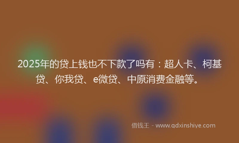 2025年的贷上钱也不下款了吗有：超人卡、柯基贷、你我贷、e微贷、中原消费金融等。