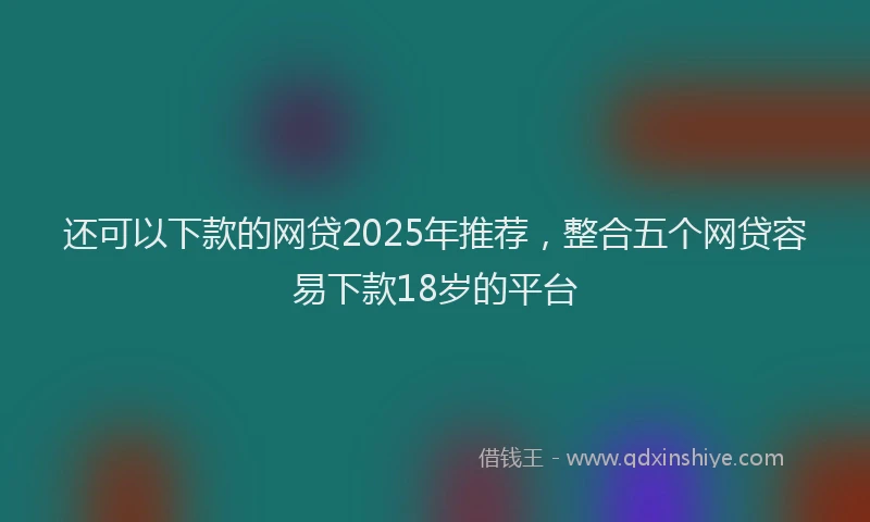 还可以下款的网贷2025年推荐，整合五个网贷容易下款18岁的平台