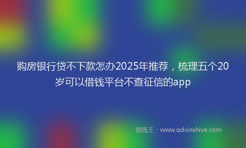 购房银行贷不下款怎办2025年推荐，梳理五个20岁可以借钱平台不查征信的app