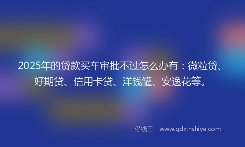 2025年的贷款买车审批不过怎么办有：微粒贷、好期贷、信用卡贷、洋钱罐、安逸花等。