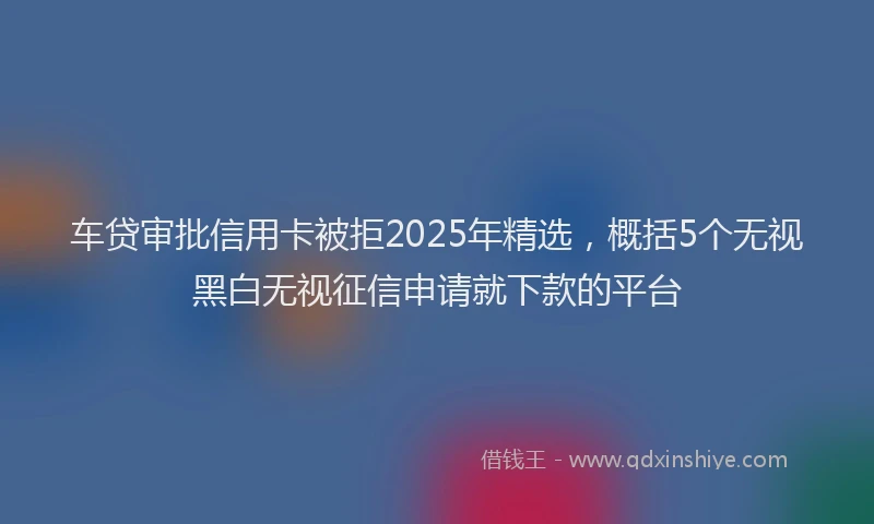 车贷审批信用卡被拒2025年精选，概括5个无视黑白无视征信申请就下款的平台