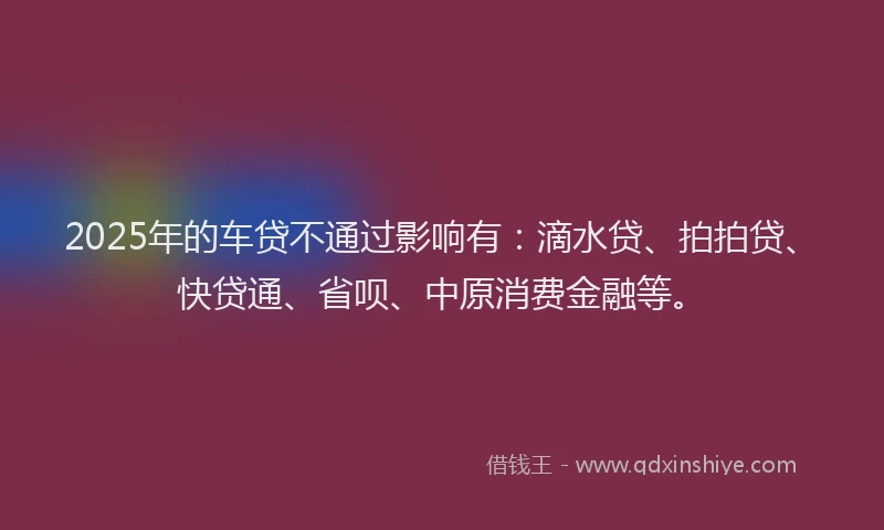 2025年的车贷不通过影响有：滴水贷、拍拍贷、快贷通、省呗、中原消费金融等。