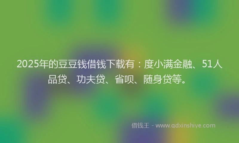 2025年的豆豆钱借钱下载有：度小满金融、51人品贷、功夫贷、省呗、随身贷等。