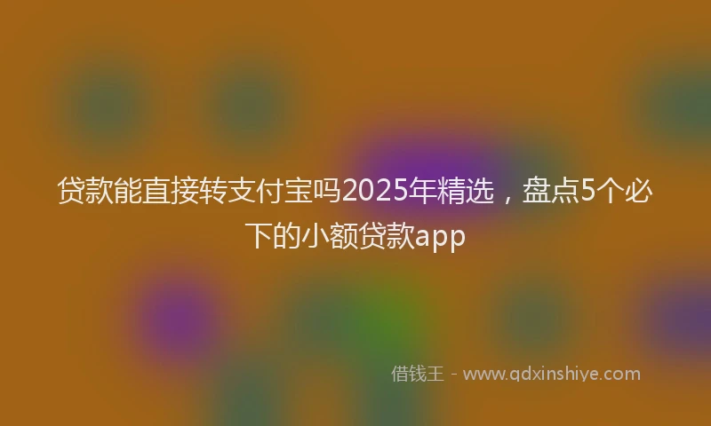 贷款能直接转支付宝吗2025年精选，盘点5个必下的小额贷款app