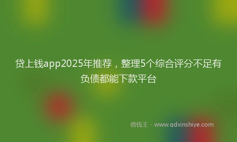 贷上钱app2025年推荐，整理5个综合评分不足有负债都能下款平台