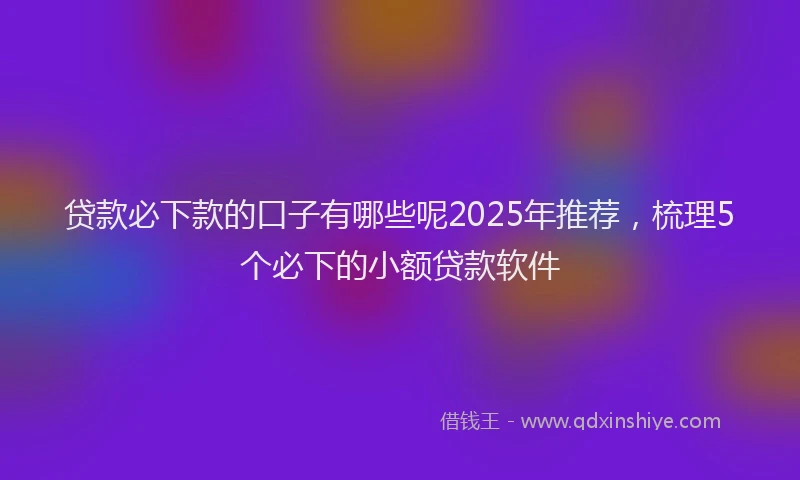贷款必下款的口子有哪些呢2025年推荐，梳理5个必下的小额贷款软件