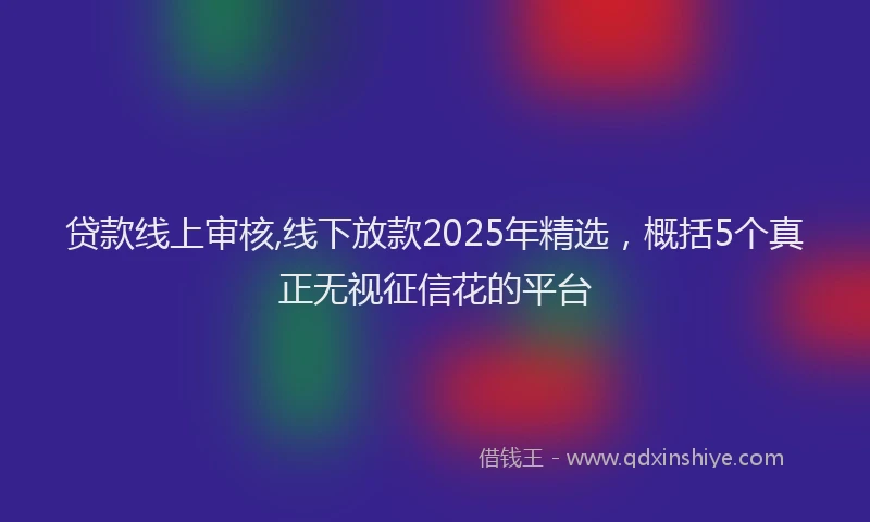贷款线上审核,线下放款2025年精选，概括5个真正无视征信花的平台