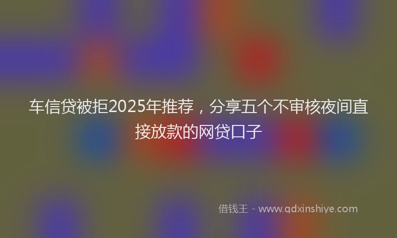 车信贷被拒2025年推荐，分享五个不审核夜间直接放款的网贷口子