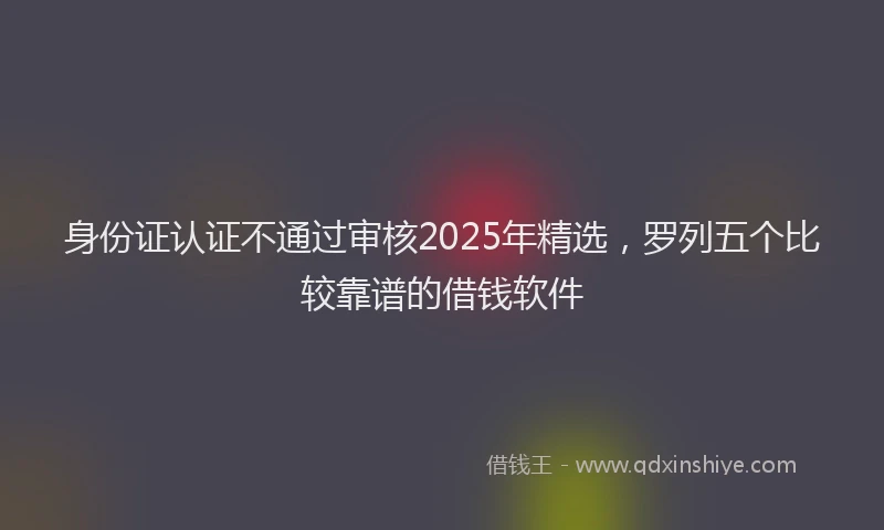 身份证认证不通过审核2025年精选，罗列五个比较靠谱的借钱软件