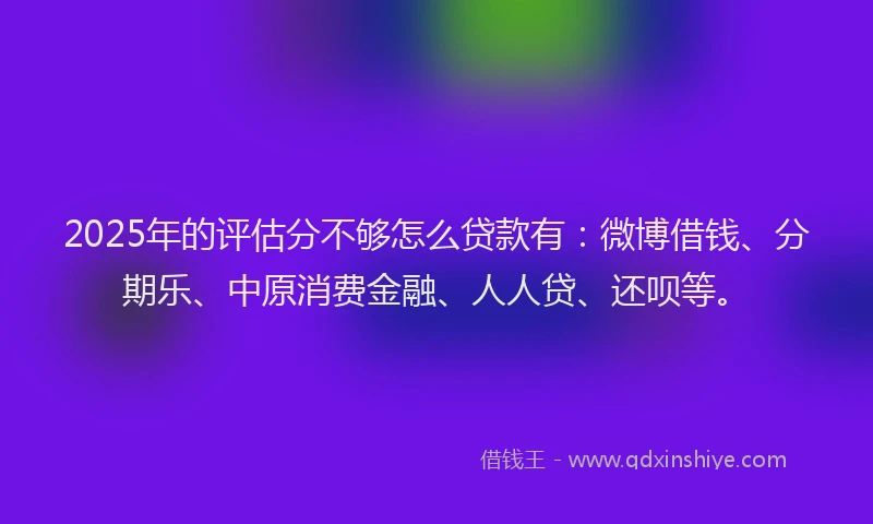 2025年的评估分不够怎么贷款有：微博借钱、分期乐、中原消费金融、人人贷、还呗等。