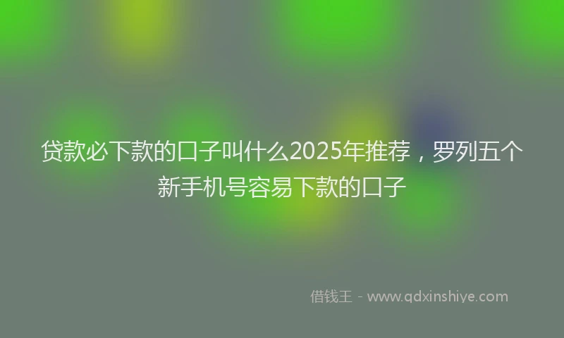 贷款必下款的口子叫什么2025年推荐，罗列五个新手机号容易下款的口子