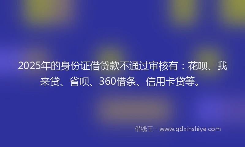 2025年的身份证借贷款不通过审核有：花呗、我来贷、省呗、360借条、信用卡贷等。