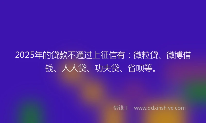 2025年的贷款不通过上征信有：微粒贷、微博借钱、人人贷、功夫贷、省呗等。