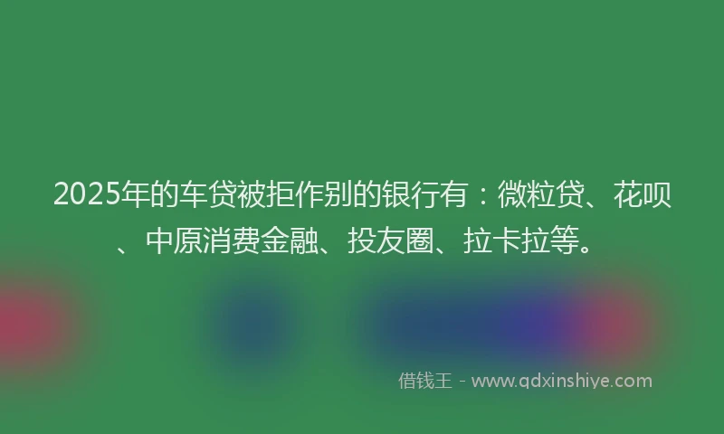 2025年的车贷被拒作别的银行有：微粒贷、花呗、中原消费金融、投友圈、拉卡拉等。