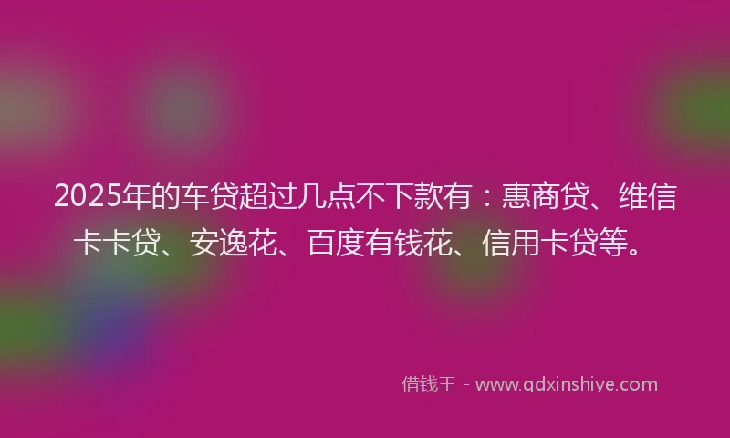 2025年的车贷超过几点不下款有：惠商贷、维信卡卡贷、安逸花、百度有钱花、信用卡贷等。