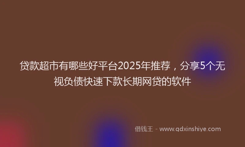 贷款超市有哪些好平台2025年推荐，分享5个无视负债快速下款长期网贷的软件