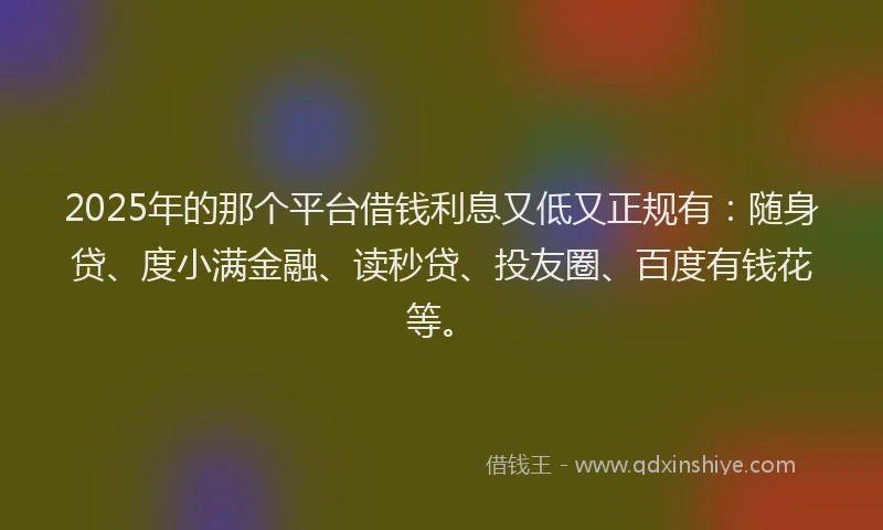 2025年的那个平台借钱利息又低又正规有：随身贷、度小满金融、读秒贷、投友圈、百度有钱花等。