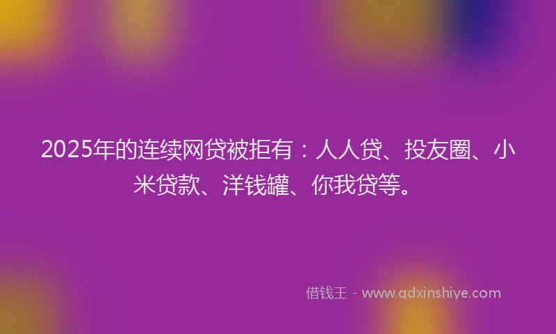 2025年的连续网贷被拒有：人人贷、投友圈、小米贷款、洋钱罐、你我贷等。