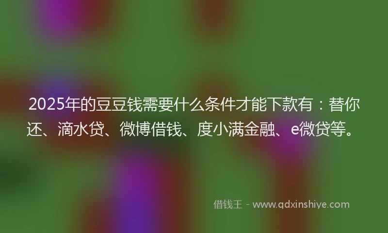 2025年的豆豆钱需要什么条件才能下款有：替你还、滴水贷、微博借钱、度小满金融、e微贷等。