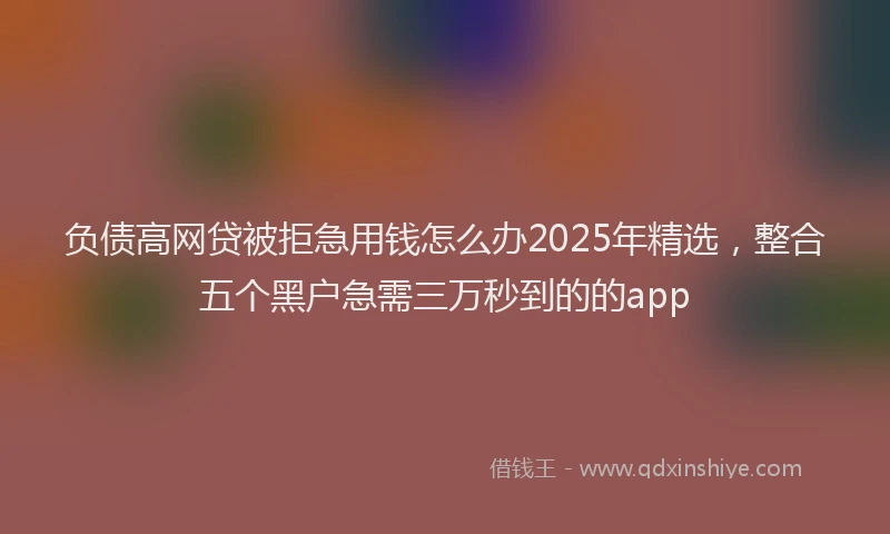 负债高网贷被拒急用钱怎么办2025年精选，整合五个黑户急需三万秒到的的app