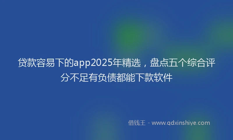 贷款容易下的app2025年精选，盘点五个综合评分不足有负债都能下款软件