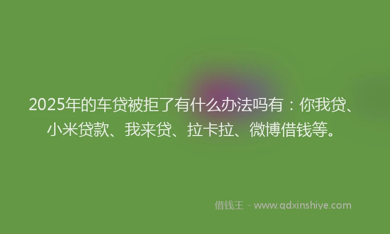 2025年的车贷被拒了有什么办法吗有：你我贷、小米贷款、我来贷、拉卡拉、微博借钱等。