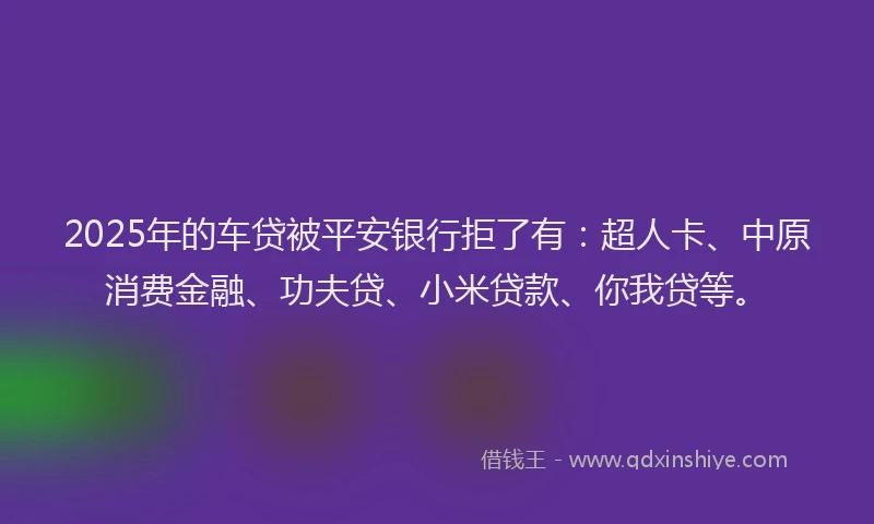 2025年的车贷被平安银行拒了有：超人卡、中原消费金融、功夫贷、小米贷款、你我贷等。