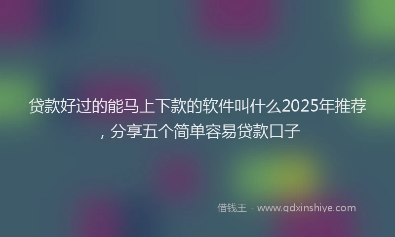 贷款好过的能马上下款的软件叫什么2025年推荐，分享五个简单容易贷款口子