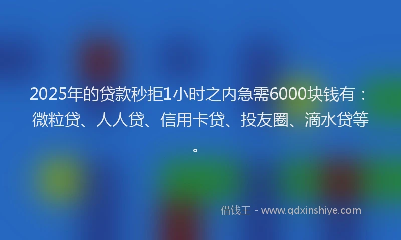 2025年的贷款秒拒1小时之内急需6000块钱有：微粒贷、人人贷、信用卡贷、投友圈、滴水贷等。