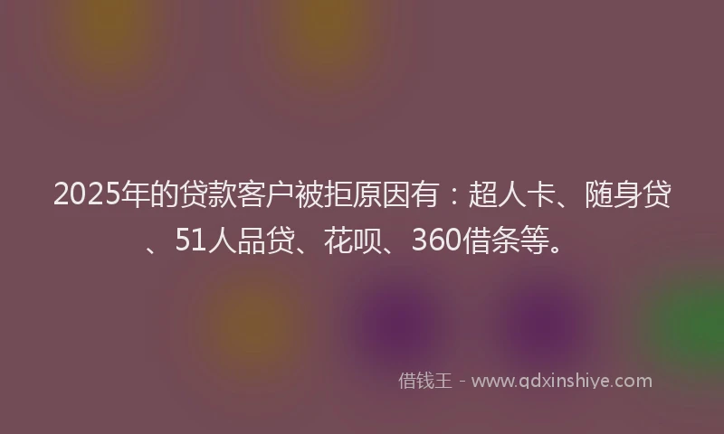 2025年的贷款客户被拒原因有：超人卡、随身贷、51人品贷、花呗、360借条等。