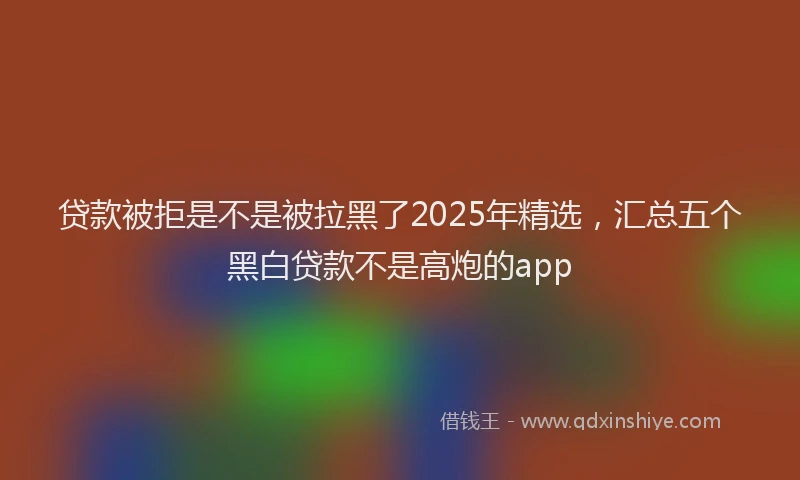 贷款被拒是不是被拉黑了2025年精选，汇总五个黑白贷款不是高炮的app