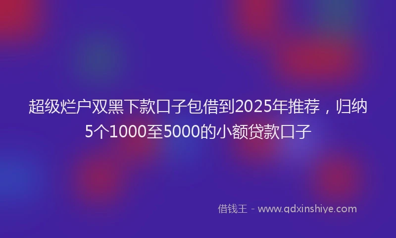 超级烂户双黑下款口子包借到2025年推荐，归纳5个1000至5000的小额贷款口子