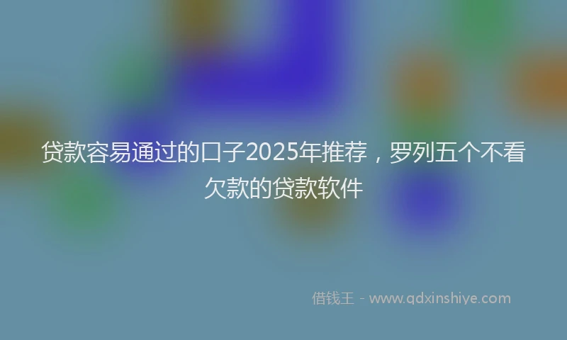 贷款容易通过的口子2025年推荐，罗列五个不看欠款的贷款软件