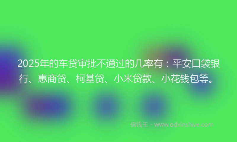 2025年的车贷审批不通过的几率有：平安口袋银行、惠商贷、柯基贷、小米贷款、小花钱包等。