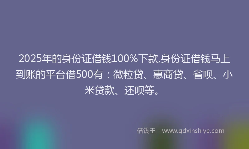 2025年的身份证借钱100%下款,身份证借钱马上到账的平台借500有：微粒贷、惠商贷、省呗、小米贷款、还呗等。
