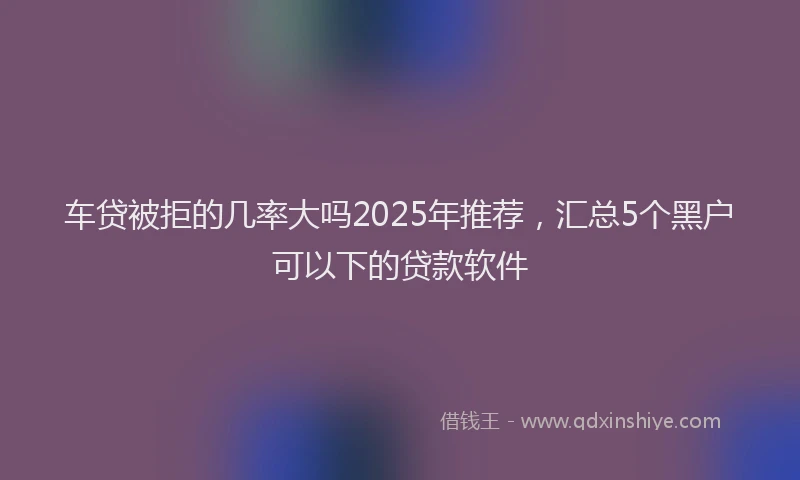 车贷被拒的几率大吗2025年推荐，汇总5个黑户可以下的贷款软件