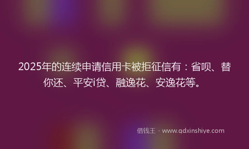 2025年的连续申请信用卡被拒征信有：省呗、替你还、平安i贷、融逸花、安逸花等。