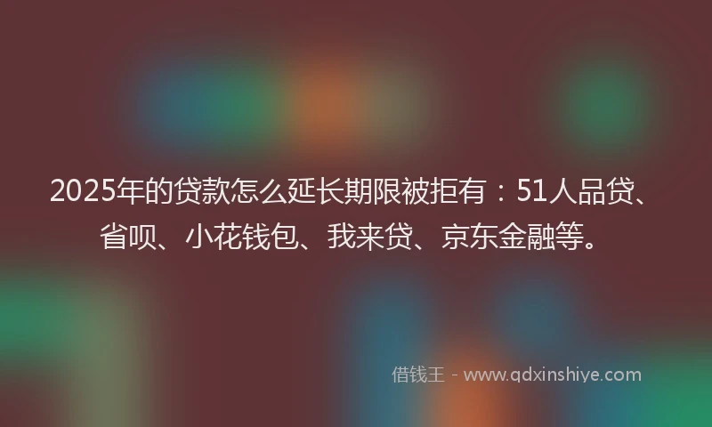 2025年的贷款怎么延长期限被拒有：51人品贷、省呗、小花钱包、我来贷、京东金融等。
