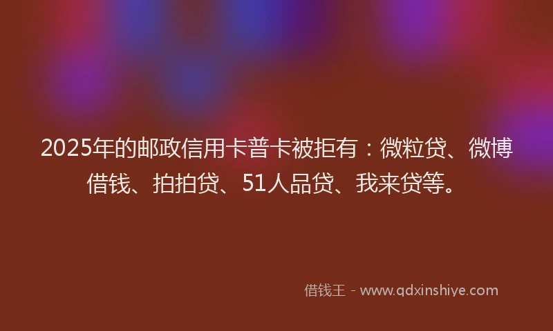 2025年的邮政信用卡普卡被拒有：微粒贷、微博借钱、拍拍贷、51人品贷、我来贷等。