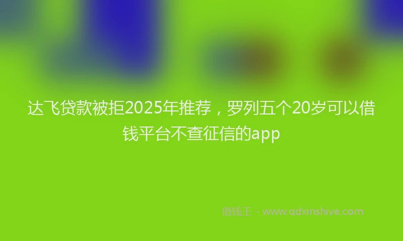 达飞贷款被拒2025年推荐，罗列五个20岁可以借钱平台不查征信的app
