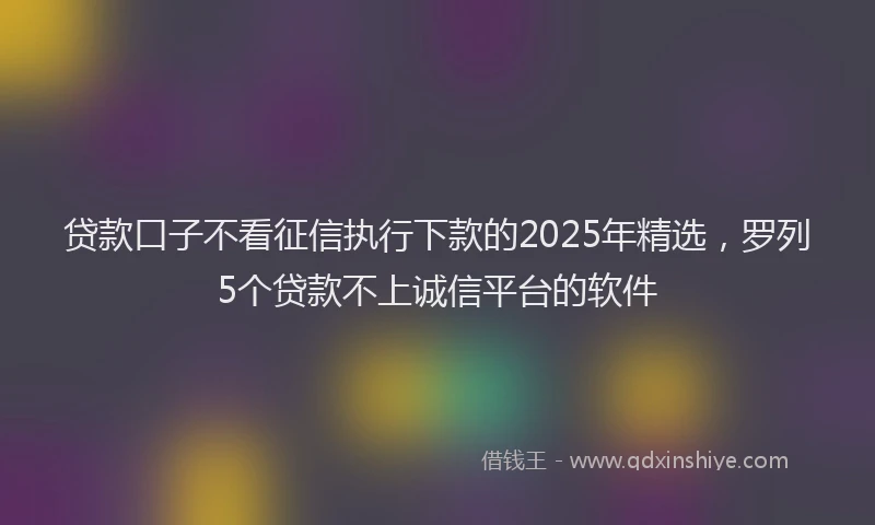 贷款口子不看征信执行下款的2025年精选，罗列5个贷款不上诚信平台的软件