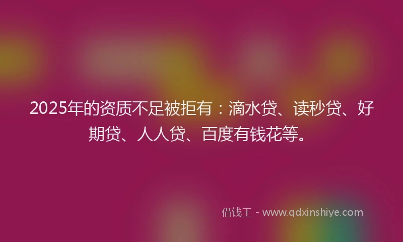 2025年的资质不足被拒有：滴水贷、读秒贷、好期贷、人人贷、百度有钱花等。