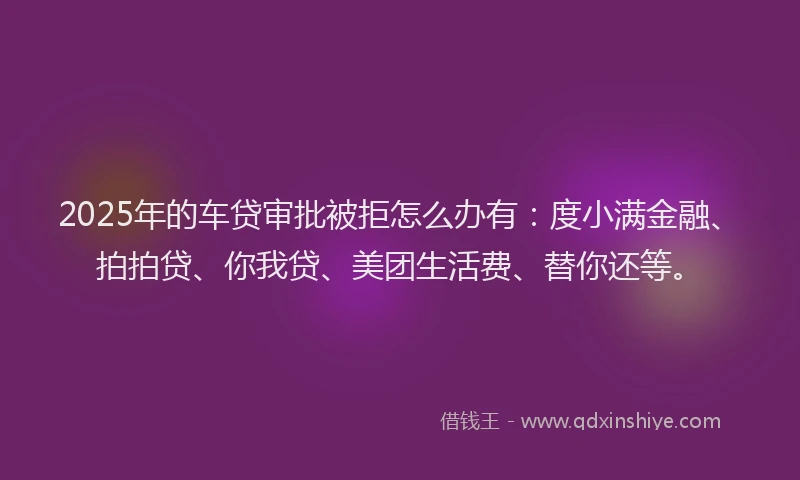 2025年的车贷审批被拒怎么办有：度小满金融、拍拍贷、你我贷、美团生活费、替你还等。