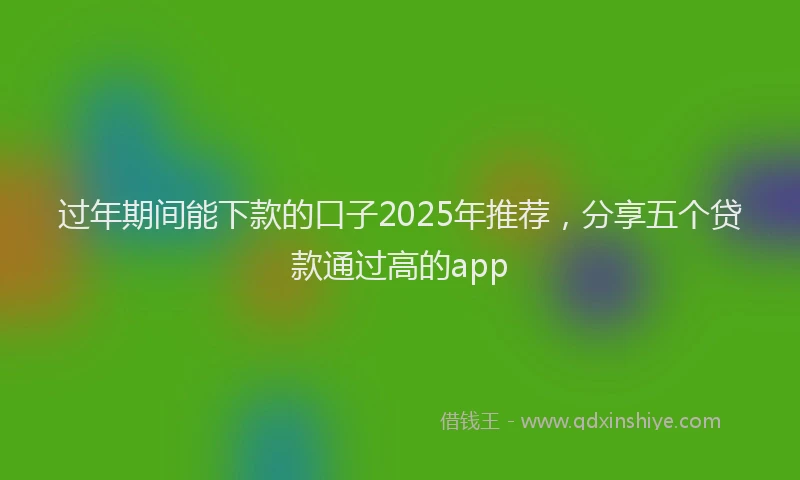 过年期间能下款的口子2025年推荐，分享五个贷款通过高的app
