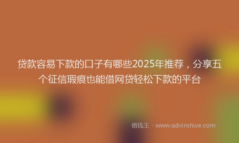 贷款容易下款的口子有哪些2025年推荐，分享五个征信瑕疵也能借网贷轻松下款的平台