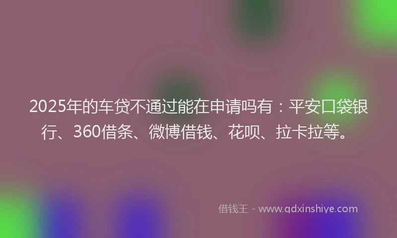 2025年的车贷不通过能在申请吗有：平安口袋银行、360借条、微博借钱、花呗、拉卡拉等。
