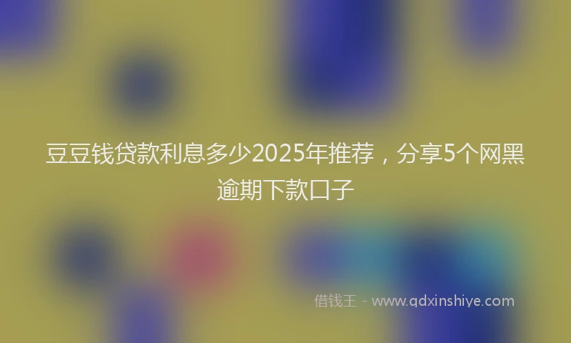 豆豆钱贷款利息多少2025年推荐，分享5个网黑逾期下款口子