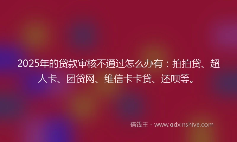 2025年的贷款审核不通过怎么办有：拍拍贷、超人卡、团贷网、维信卡卡贷、还呗等。