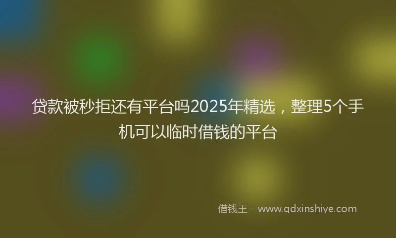 贷款被秒拒还有平台吗2025年精选，整理5个手机可以临时借钱的平台