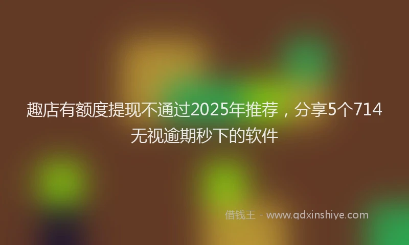 趣店有额度提现不通过2025年推荐，分享5个714无视逾期秒下的软件